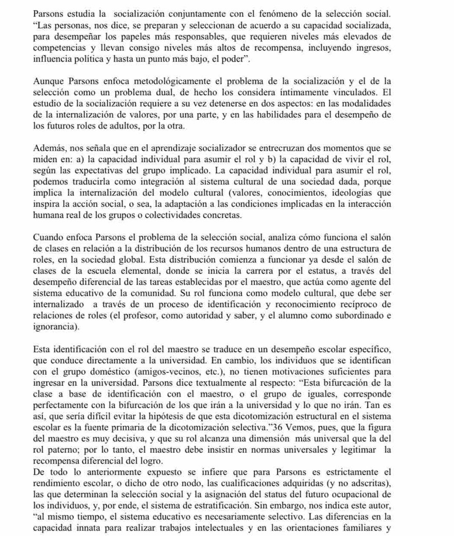 Parsons estudia la socialización conjuntamente con el fenómeno de la selección social.
“Las personas, nos dice, se preparan y seleccionan de acuerdo a su capacidad socializada,
para desempeñar los papeles más responsables, que requieren niveles más elevados de
competencias y llevan consigo niveles más altos de recompensa, incluyendo ingresos,
influencia política y hasta un punto más bajo, el poder'.
Aunque Parsons enfoca metodológicamente el problema de la socialización y el de la
selección como un problema dual, de hecho los considera íntimamente vinculados. El
estudio de la socialización requiere a su vez detenerse en dos aspectos: en las modalidades
de la internalización de valores, por una parte, y en las habilidades para el desempeño de
los futuros roles de adultos, por la otra.
Además, nos señala que en el aprendizaje socializador se entrecruzan dos momentos que se
miden en: a) la capacidad individual para asumir el rol y b) la capacidad de vivir el rol,
según las expectativas del grupo implicado. La capacidad individual para asumir el rol,
podemos traducirla como integración al sistema cultural de una sociedad dada, porque
implica la internalización del modelo cultural (valores, conocimientos, ideologías que
inspira la acción social, o sea, la adaptación a las condiciones implicadas en la interacción
humana real de los grupos o colectividades concretas.
Cuando enfoca Parsons el problema de la selección social, analiza cómo funciona el salón
de clases en relación a la distribución de los recursos humanos dentro de una estructura de
roles, en la sociedad global. Esta distribución comienza a funcionar ya desde el salón de
clasés de la escuela elemental, donde se inicia la carrera por el estatus, a través del
desempeño diferencial de las tareas establecidas por el maestro, que actúa como agente del
sistema educativo de la comunidad. Su rol funciona como modelo cultural, que debe ser
internalizado a través de un proceso de identificación y reconocimiento recíproco de
relaciones de roles (el profesor, como autoridad y saber, y el alumno como subordinado e
ignorancia).
Esta identificación con el rol del maestro se traduce en un desempeño escolar específico,
que conduce directamente a la universidad. En cambio, los individuos que se identifican
con el grupo doméstico (amigos-vecinos, etc.), no tienen motivaciones suficientes para
ingresar en la universidad. Parsons dice textualmente al respecto: “Esta bifurcación de la
clase a base de identificación con el maestro, o el grupo de iguales, corresponde
perfectamente con la bifurcación de los que irán a la universidad y lo que no irán. Tan es
así, que sería difícil evitar la hipótesis de que esta dicotomización estructural en el sistema
escolar es la fuente primaria de la dicotomización selectiva.”36 Vemos, pues, que la figura
del maestro es muy decisiva, y que su rol alcanza una dimensión más universal que la del
rol paterno; por lo tanto, el maestro debe insistir en normas universales y legitimar la
recompensa diferencial del logro.
De todo lo anteriormente expuesto se infiere que para Parsons es estrictamente el
rendimiento escolar, o dicho de otro nodo, las cualificaciones adquiridas (y no adscritas),
las que determinan la selección social y la asignación del status del futuro ocupacional de
los individuos, y, por ende, el sistema de estratificación. Sin embargo, nos indica este autor,
“al mismo tiempo, el sistema educativo es necesariamente selectivo. Las diferencias en la
capacidad innata para realizar trabajos intelectuales y en las orientaciones familiares y