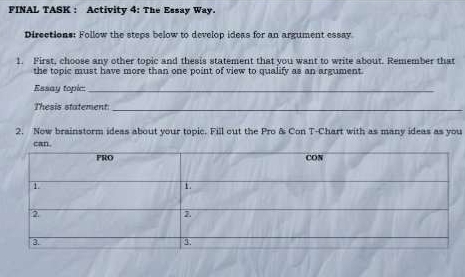FINAL TASK : Activity 4: The Essay Way. 
Directions: Follow the steps below to develop ideas for an argument essay. 
1. First, choose any other topic and thesis statement that you want to write about. Remember that 
the topic must have more than one point of view to qualify as an argument 
Essay topic:_ 
Thesis statement:_ 
2. Now brainstorm ideas about your topic. Fill out the Pro & Con T-Chart with as many ideas as you