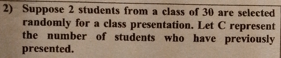 Suppose 2 students from a class of 30 are selected 
randomly for a class presentation. Let C represent 
the number of students who have previously 
presented.