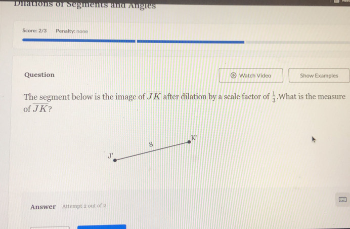 Diations of Segments and Angles
Score: 2/3 Penalty: none
Question Watch Video Show Examples
The segment below is the image of overline JK after dilation by a scale factor of  1/3 .What is the measure
of overline JK ?
K '
8
J '
Answer Attempt 2 out of 2