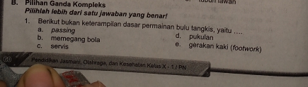 B. Pilihan Ganda Kompleks
Pilihlah lebih dari satu jawaban yang benar!
1. Berikut bukan keterampilan dasar permainan bulu tangkis, yaitu .... d, pukulan
a. passing
b. memegang bola e. gerakan kaki (footwork)
c. servis
Gn Pendidikan Jasmani, Olahraga, dan Kesehatan Kelas X-1/PN