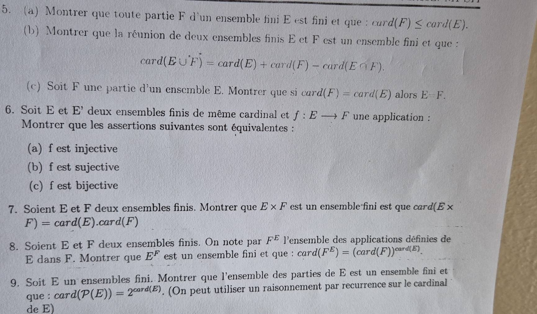 a) Montrer que toute partie F d'un ensemble fini E est fini et que : card(F)≤ card(E). 
(b) Montrer que la réunion de deux ensembles finis E et F est un ensemble fini et que :
card(E∪ F)=card(E)+card(F)-card(E∩ F). 
(c) Soit F une partie d'un enscmble E. Montrer que si card(F)=card(E) alors E=F. 
6. Soit E et E' deux ensembles finis de même cardinal et f:Eto F une application : 
Montrer que les assertions suivantes sont équivalentes : 
(a) f est injective 
(b) f est sujective 
(c) f est bijective 
7. Soient E et F deux ensembles finis. Montrer que E* F est un ensemble fini est que card(E ×
F)=card(E). ).card(F)
8. Soient E et F deux ensembles finis. On note par F^E l'ensemble des applications définies de 
E dans F. Montrer que E^F est un ensemble fini et que : card(F^E)=(card(F))^card(E). 
9. Soit E un ensembles fini. Montrer que l'ensemble des parties de E est un ensemble fini et 
que : card(P(E))=2^(card(E)). (On peut utiliser un raisonnement par recurrence sur le cardinal 
de E)