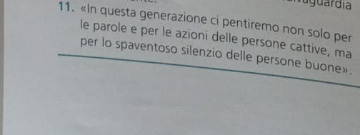 aguardia 
11. «In questa generazione ci pentiremo non solo per 
le parole e per le azioni delle persone cattive, ma 
per lo spaventoso silenzio delle persone buone».