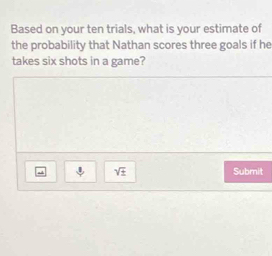 Based on your ten trials, what is your estimate of 
the probability that Nathan scores three goals if he 
takes six shots in a game? 
downarrow sqrt(± ) Submit