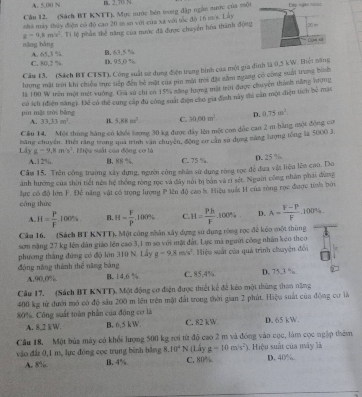 A. 5,00 N. B. 2,70 N.
Câu 12. (Sách BT KNTT). Mực nước bên trong đập ngắn nước của một
Đặp ngân nước
nhà máy thủy điện có độ cao 20 m so với cứa xã với tốc độ 16 m/s. Lấy
g=9.8m/s^2. Ti lệ phần thể năng của nước đã được chuyển hóa thành động
20 m
năng bằng
Cùg xã
A. 65,3 %. B. 63,5 %.
C. 80,2 %. D. 95,0 %.
Câu 13. (Sách BT CTST), Công suất sứ dụng điện trung bình của một gia đình là 0,5 kW. Biết năng
lượng mặt trời khí chiếu trực tiếp đến bể mặt của pin mặt trời đặt nằm ngang có công suất trung bình
là 100 W trên một mét vuông. Giả sử chi có 15% năng lượng mặt trời được chuyển thành năng lượng
có ích (điện năng). Để có thể cung cấp đú công suất điện cho gia đình này thì cần một diện tích bề mặt
pin mặt trời bằng D. 0.75m^2.
A. 33.33m^2. B. 5.88m^2.
C. 30,00m^2.
Câu 14. Một thùng hàng có khổi lượng 30 kg được đẩy lên một con đốc cao 2 m bằng một động cơ
băng chuyển. Biết rằng trong quá trình vận chuyển, động cơ cần sử dụng năng lượng tổng là 5000 J.
Lầy g=9,8m/s^2 Hiệu suất của động cơ là
A.12%. B. 88 %. C. 75 %. D. 25 %.
Câu 15. Trên công trường xây dựng, người công nhân sử dụng ròng rọc để đưa vật liệu lên cao. Do
ảnh hưởng của thời tiết nên hệ thống ròng rọc và dây nổi bị bần và rì sét. Người công nhân phải dùng
lực có độ lớn F. Để nâng vật có trọng lượng P lên độ cao h. Hiệu suất H của ròng rọc được tính bởi
công thức
A. H= P/F .100% . B. H= F/P .100% . C. H= (P.h)/F . .100% D. A= (F-P)/F .100% .
Câu 16. (Sách BT KNTT). Một công nhân xây dựng sử dụng ròng rọc để kéo một thùng
sơn nặng 27 kg Iên dàn giáo lên cao 3,1 m so với mặt đất. Lực mà người công nhân kéo theo
phương thắng đứng có độ lớn 310 N. Lấy g=9.8m/s^2. Hiệu suất của quá trình chuyển đổi
động năng thành thể năng bằng
A.90,0%. B. 14,6 %. C. 85,4%.
D. 75,3 %.
Câu 17. (Sách BT KNTT). Một động cơ điện được thiết kế để kéo một thùng than nặng
400 kg từ dưới mỏ có độ sâu 200 m lên trên mặt đất trong thời gian 2 phút. Hiệu suất của động cơ là
80%. Công suất toàn phần của động cơ là
A. 8,2 kW. B. 6,5 kW. C. 82 kW. D. 65 kW.
Cầu 18. Một búa máy có khối lượng 500 kg rơi từ độ cao 2 m và đóng vào cọc, làm cọc ngập thêm
vào đấi 0,1 m, lực đóng cọc trung binh băng 8.10^4N (Lấy g=10m/s^2). Hiệu suất của máy là
A. 8%. B. 4%.
C. 80%. D. 40%.