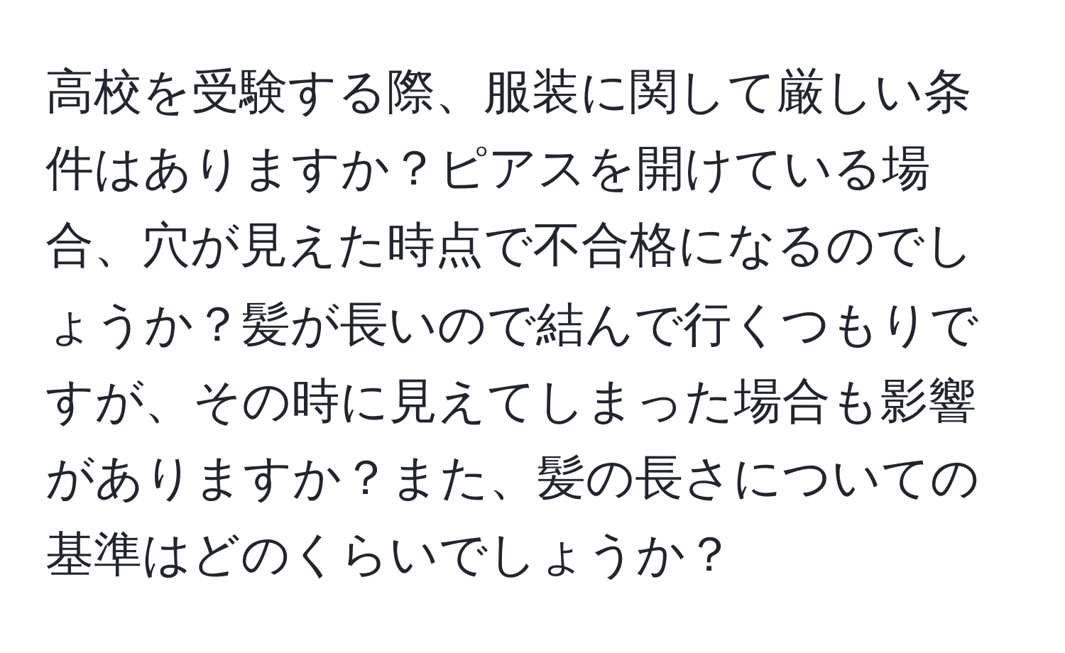 高校を受験する際、服装に関して厳しい条件はありますか？ピアスを開けている場合、穴が見えた時点で不合格になるのでしょうか？髪が長いので結んで行くつもりですが、その時に見えてしまった場合も影響がありますか？また、髪の長さについての基準はどのくらいでしょうか？