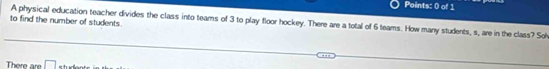 to find the number of students. A physical education teacher divides the class into teams of 3 to play floor hockey. There are a total of 6 teams. How many students, s, are in the class? Sol 
There are □ studonts