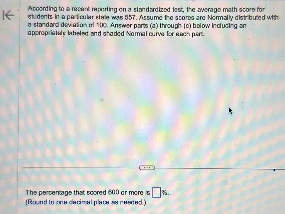 According to a recent reporting on a standardized test, the average math score for 
students in a particular state was 557. Assume the scores are Normally distributed with 
a standard deviation of 100. Answer parts (a) through (c) below including an 
appropriately labeled and shaded Normal curve for each part. 
The percentage that scored 600 or more is □ %. 
(Round to one decimal place as needed.)