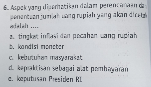 Aspek yang diperhatikan dalam perencanaan dan
penentuan jumlah uang rupiah yang akan dicetak
adalah ....
a. tingkat inflasi dan pecahan uang rupiah
b. kondisi moneter
c. kebutuhan masyarakat
d. kepraktisan sebagai alat pembayaran
e. keputusan Presiden RI