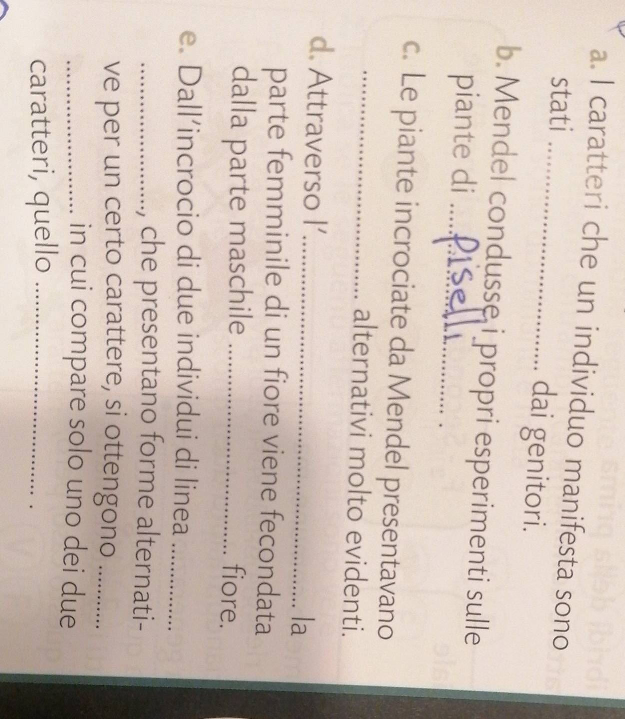 caratteri che un individuo manifesta sono 
stati _dai genitori. 
b. Mendel condusse i propri esperimenti sulle 
piante di_ 
c. Le piante incrociate da Mendel presentavano 
_alternativi molto evidenti. 
d. Attraverso |' 
_la 
parte femminile di un fiore viene fecondata 
dalla parte maschile_ 
fiore. 
e. Dall’incrocio di due individui di linea_ 
_, che presentano forme alternati- 
ve per un certo carattere, si ottengono_ 
_in cui compare solo uno dei due 
caratteri, quello_