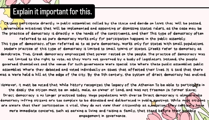 Explain it important for this. 
Citizens participate directly in public assemblies called by the state and decide on laws that will be passed, 
governance initiatives that will be implemented and appointing or dsmissing states rulers, as the case may be 
The practice of democracy is directly in the hands of the constituents, and their This type of democracy often 
referred to as pure democracy works only for participation happens in the public assembly. 
This type of democracy, often referred as to as pure democracy, works only for states with small populations. 
Modern practice of this type of democracy is limited to small towns or states. Greeks refer to demoracy as 
demokratia. Thus, Greek democracy emphasized that power rested on the people. The practice of democracy was 
not limited to the right to vote, as they were not governed by a body of legislators. Instead, the people 
governed themselves and the venue for such governance were special site Where these public assemblies public 
assemblies where they debated and voted individually on issues that affected their lives. It is said that there 
was a were held a hill at the edge of the city. By the 5th century, the system of direct democracy has evolved. 
However, it must be noted that while history recognizes the legacy of the Athenian To be able to participate in 
the dably the citizen must be an adult, male, an owner of land, and was not freeman (a former slave). 
Direct democracy is no longer practiced today. Huge populations with diverse Direct democracy is almost make 
democracy infring citizens are too complex to be discussed and deliberated in public meetings. While most citizons 
are aware that their participation is vital, they do not view their citizenship as a vocation, they certainly have 
more immediate concerns, such as earning a living and raising a family, that stard before their possible 
engagement in governance.