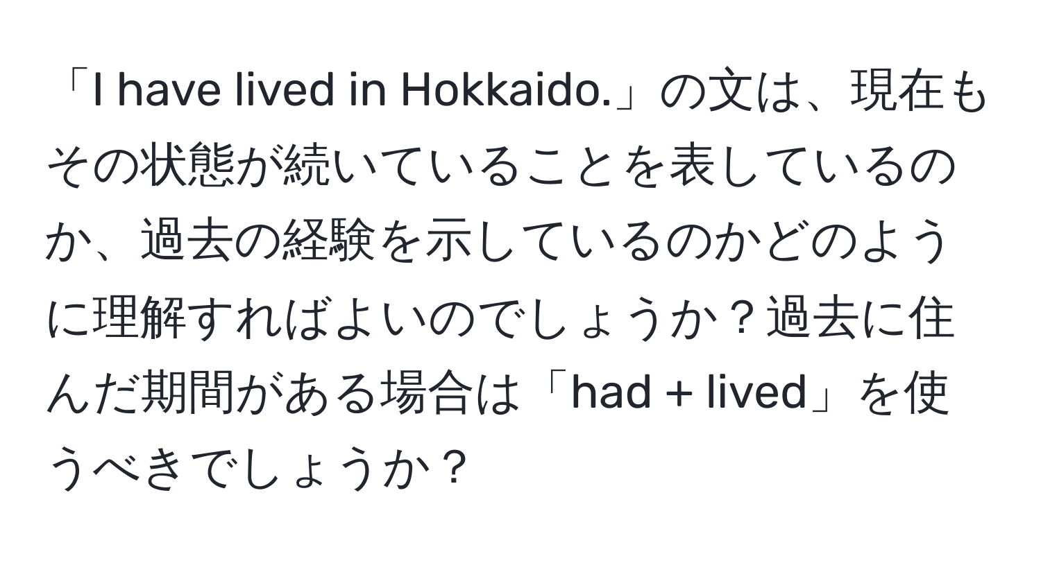 「I have lived in Hokkaido.」の文は、現在もその状態が続いていることを表しているのか、過去の経験を示しているのかどのように理解すればよいのでしょうか？過去に住んだ期間がある場合は「had + lived」を使うべきでしょうか？