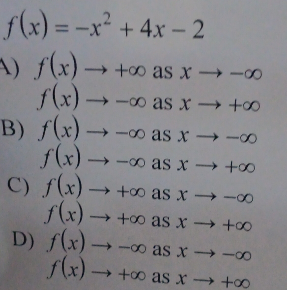 f(x)=-x^2+4x-2
A) f(x)to +∈fty asxto -∈fty
f(x)to -∈fty asxto +∈fty
B) f(x)to -∈fty asxto -∈fty
f(x)to -∈fty asxto +∈fty
C) f(x)to +∈fty asxto -∈fty
f(x)to +∈fty asxto +∈fty
D) f(x)to -∈fty asxto -∈fty
f(x)to +∈fty asxto +∈fty