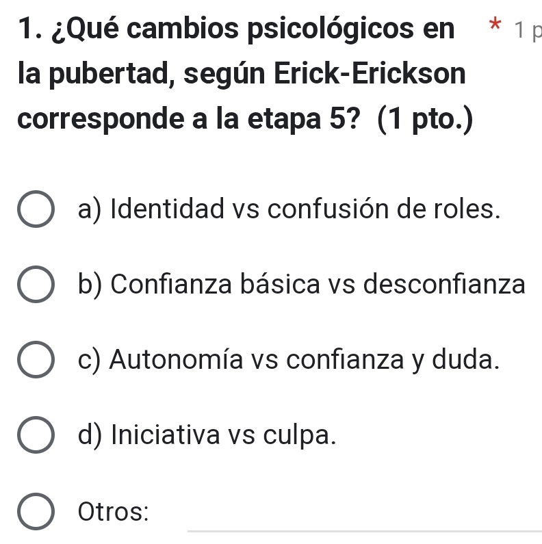 ¿Qué cambios psicológicos en * 1 p
la pubertad, según Erick-Erickson
corresponde a la etapa 5? (1 pto.)
a) Identidad vs confusión de roles.
b) Confianza básica vs desconfianza
c) Autonomía vs confianza y duda.
d) Iniciativa vs culpa.
_
Otros: