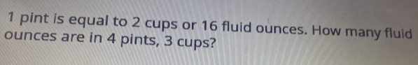 pint is equal to 2 cups or 16 fluid ounces. How many fluid 
ounces are in 4 pints, 3 cups?