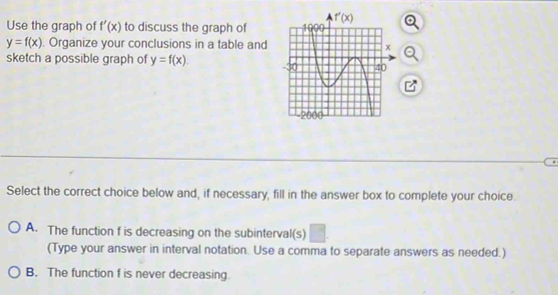 Use the graph of f'(x) to discuss the graph of
y=f(x). Organize your conclusions in a table and
sketch a possible graph of y=f(x).
Select the correct choice below and, if necessary, fill in the answer box to complete your choice.
A. The function f is decreasing on the subinterval(s)
(Type your answer in interval notation. Use a comma to separate answers as needed.)
B. The function f is never decreasing.