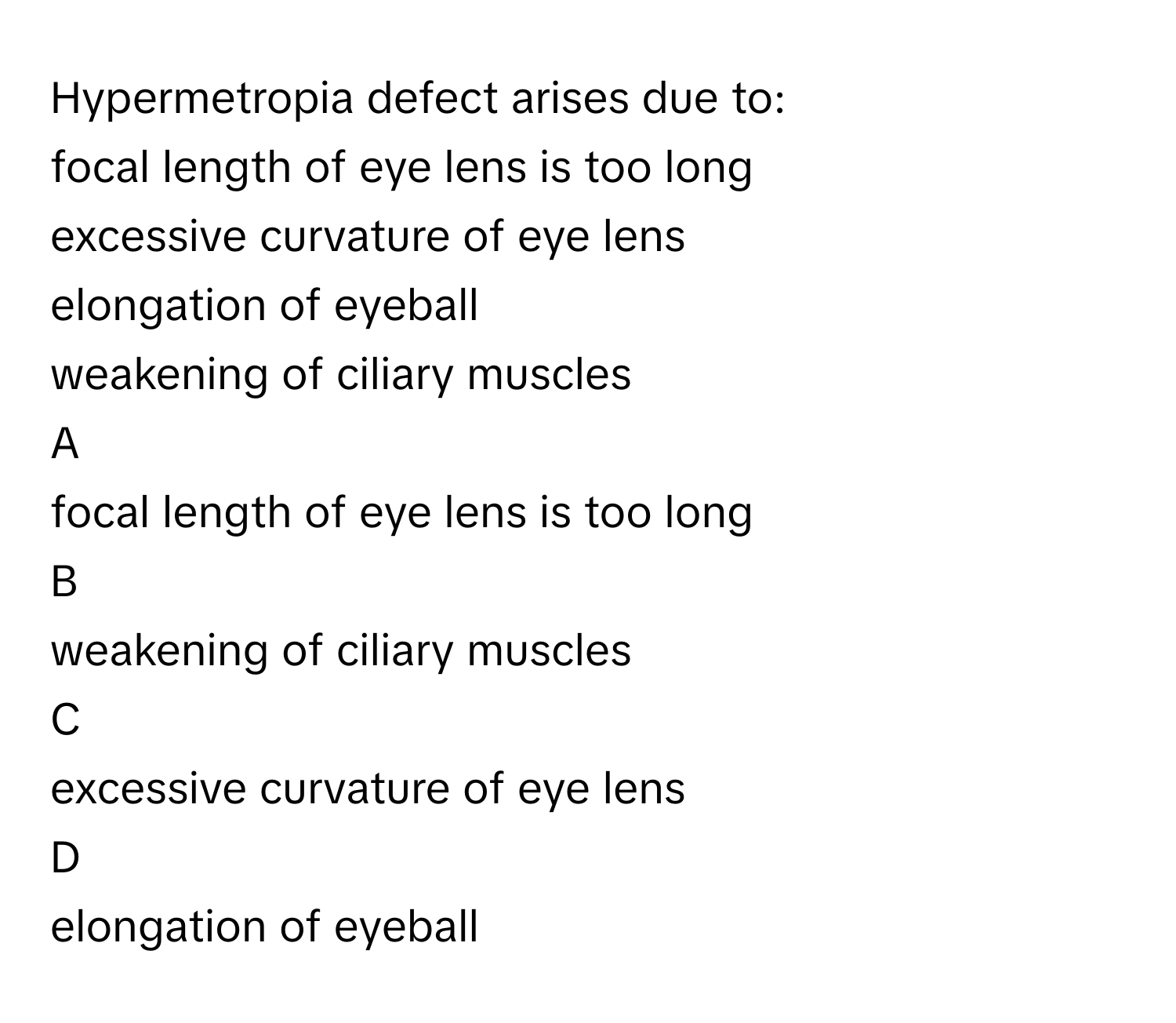 Hypermetropia defect arises due to:
focal length of eye lens is too long 

excessive curvature of eye lens 

elongation of eyeball 

weakening of ciliary muscles 


A  
focal length of eye lens is too long 
 


B  
weakening of ciliary muscles 
 


C  
excessive curvature of eye lens 
 


D  
elongation of eyeball