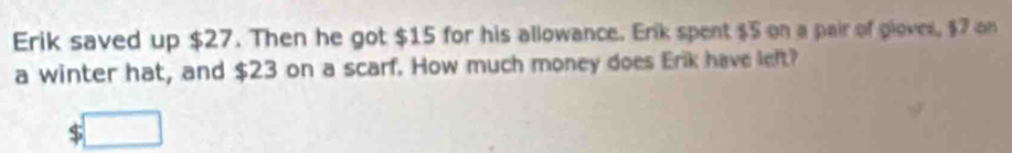 Erik saved up $27. Then he got $15 for his allowance. Erik spent $5 on a pair of ploves, $7 on 
a winter hat, and $23 on a scarf. How much money does Erik have left? 
S □