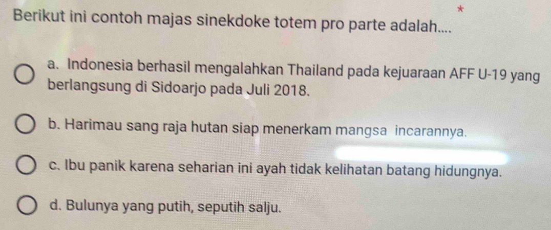 Berikut ini contoh majas sinekdoke totem pro parte adalah....
a. Indonesia berhasil mengalahkan Thailand pada kejuaraan AFF U- 19 yang
berlangsung di Sidoarjo pada Juli 2018.
b. Harimau sang raja hutan siap menerkam mangsa incarannya.
c. Ibu panik karena seharian ini ayah tidak kelihatan batang hidungnya.
d. Bulunya yang putih, seputih salju.