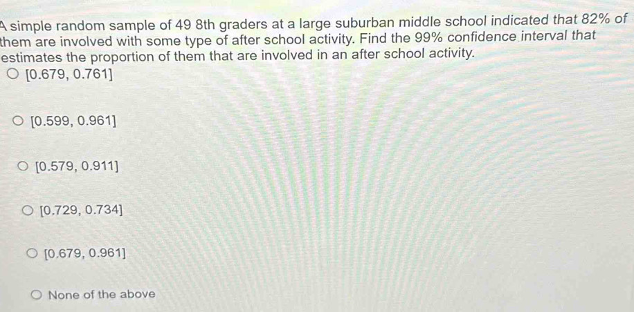 A simple random sample of 49 8th graders at a large suburban middle school indicated that 82% of
them are involved with some type of after school activity. Find the 99% confidence interval that
estimates the proportion of them that are involved in an after school activity.
[0.679,0.761]
[0.599,0.961]
[0.579,0.911]
[0.729,0.734]
[0.679,0.961]
None of the above