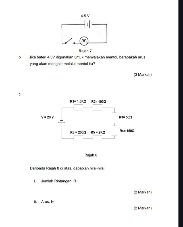 Jika bateri 4.5V digunakan untuk menyalakan mentol, berapakah arus
yang akan mengalir melalui mentol itu?
(3 Markah)
C.
Daripada Rajah 8 di atas, dapatkan nilai-nilai
i. Jumlah Rintangan, Rī.
(2 Markah)
ii. Arus, It.
(2 Markah)