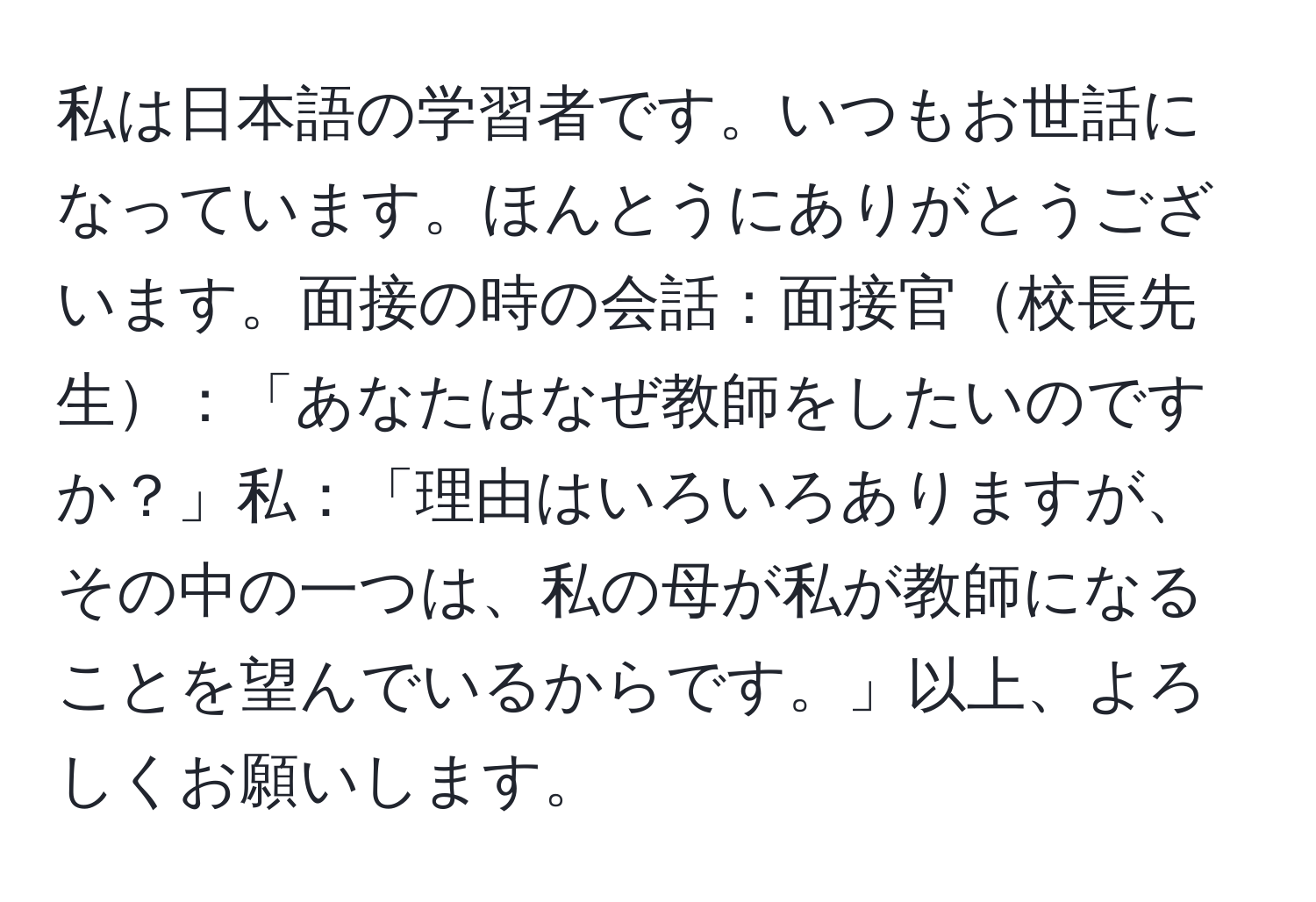 私は日本語の学習者です。いつもお世話になっています。ほんとうにありがとうございます。面接の時の会話：面接官校長先生：「あなたはなぜ教師をしたいのですか？」私：「理由はいろいろありますが、その中の一つは、私の母が私が教師になることを望んでいるからです。」以上、よろしくお願いします。