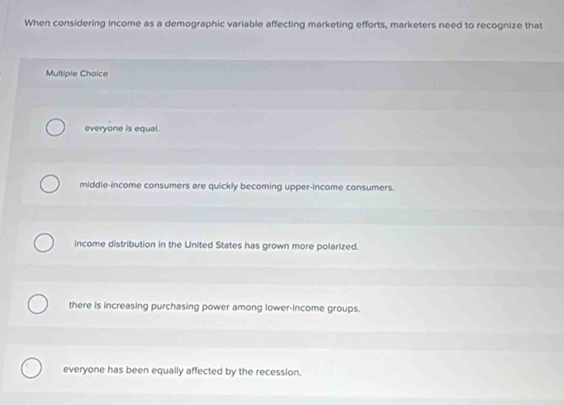 When considering income as a demographic variable affecting marketing efforts, marketers need to recognize that
Multiple Choice
everyone is equal.
middle-income consumers are quickly becoming upper-income consumers.
income distribution in the United States has grown more polarized.
there is increasing purchasing power among lower-income groups.
everyone has been equally affected by the recession.