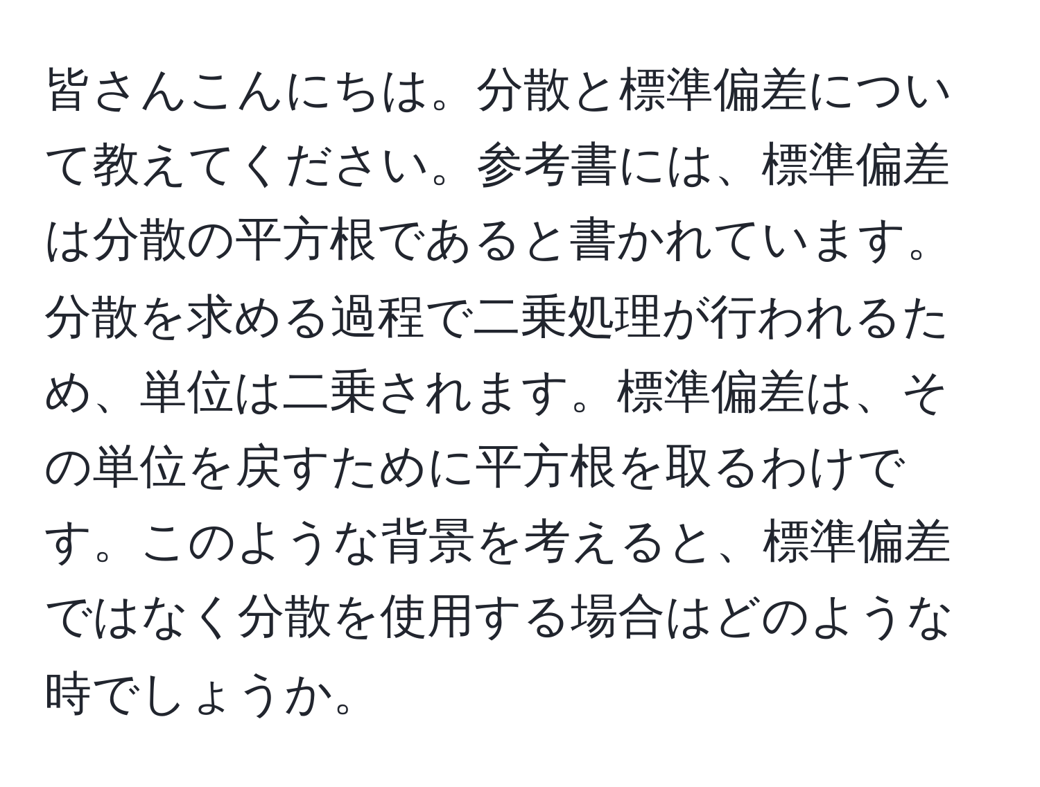 皆さんこんにちは。分散と標準偏差について教えてください。参考書には、標準偏差は分散の平方根であると書かれています。分散を求める過程で二乗処理が行われるため、単位は二乗されます。標準偏差は、その単位を戻すために平方根を取るわけです。このような背景を考えると、標準偏差ではなく分散を使用する場合はどのような時でしょうか。