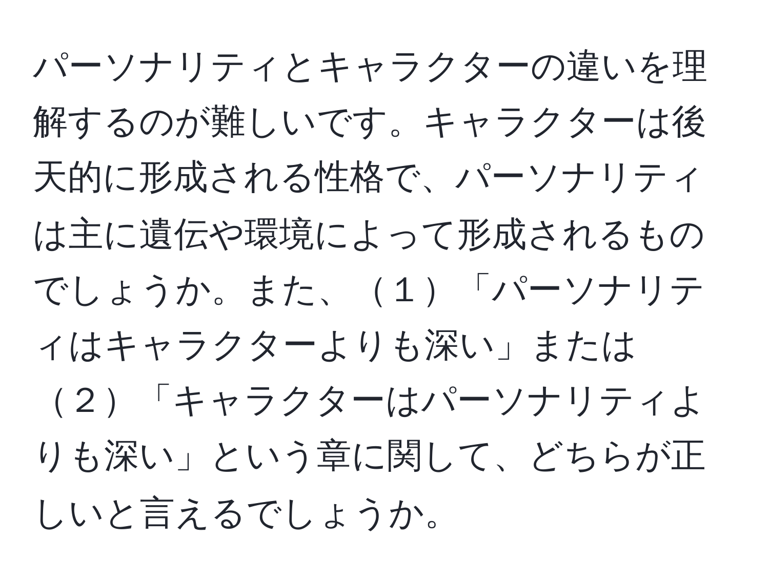 パーソナリティとキャラクターの違いを理解するのが難しいです。キャラクターは後天的に形成される性格で、パーソナリティは主に遺伝や環境によって形成されるものでしょうか。また、１「パーソナリティはキャラクターよりも深い」または２「キャラクターはパーソナリティよりも深い」という章に関して、どちらが正しいと言えるでしょうか。