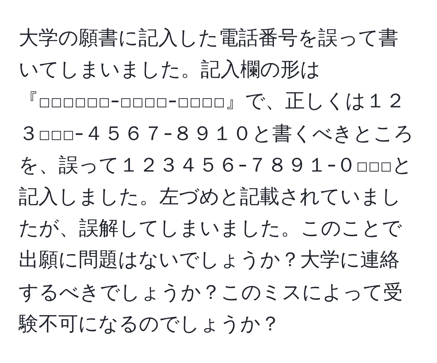 大学の願書に記入した電話番号を誤って書いてしまいました。記入欄の形は『□□□□□□-□□□□-□□□□』で、正しくは１２３□□□-４５６７-８９１０と書くべきところを、誤って１２３４５６-７８９１-０□□□と記入しました。左づめと記載されていましたが、誤解してしまいました。このことで出願に問題はないでしょうか？大学に連絡するべきでしょうか？このミスによって受験不可になるのでしょうか？