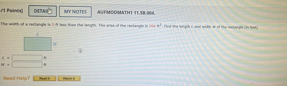 DETA MY NOTES AUFMODMATH1 11.5B.004.
The width of a rectangle is 5 ft less than the length. The area of the rectangle is 266ft^2. Find the length L and width W of the rectangle (in feet).
L=□ ft
W=□ ft
Need Help? Read It Watch It