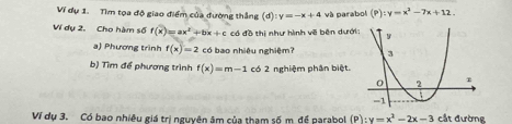 Ví dự 1. Tìm tọa độ giao điểm của đường thắng (d) y=-x+4 và parabol (P):y=x^3-7x+12. 
Ví dụ 2. Cho hàm số f(x)=ax^2+bx+c có đồ thị như hình về bên dướ 
a) Phương trình f(x)=2 có bao nhiệu nghiệm? 
b) Tìm để phương trình f(x)=m-1 có 2 nghiệm phân biệt. 
Ví dụ 3. Có bao nhiều giá trị nguyên âm của tham số m. để parabol (P) :y=x^2-2x-3 cắt đường