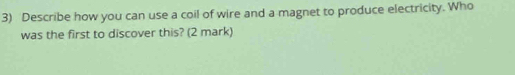 Describe how you can use a coil of wire and a magnet to produce electricity. Who 
was the first to discover this? (2 mark)