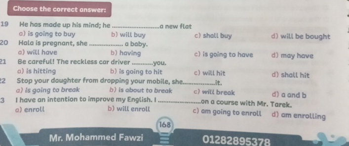 Choose the correct answer:
19 He has made up his mind; he _a new flat
a) is going to buy b) will buy c) shall buy d) will be bought
20 Hala is pregnant, she _a baby.
a) will have b) having c) is going to have d)may have
21 Be careful! The reckless car driver _you.
a) is hitting b) is going to hit c) will hit d) shall hit
22 Stop your daughter from dropping your mobile, she_ .it.
a) is going to break b) is about to break c) will break d) a and b
3 I have an intention to improve my English. I_ on a course with Mr. Tarek.
a) enroll b) will enroll c) am going to enroll d) am enrolling
168
Mr. Mohammed Fawzi 01282895378