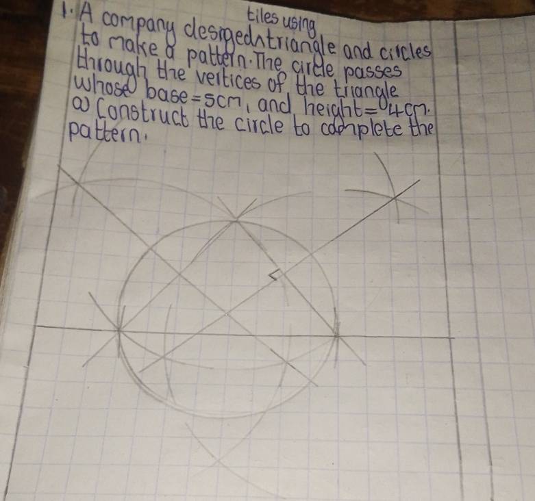 tiles using 
1. A company desngedntriangle and circles 
to make a pattern. The circle passes 
through the vertices of the tiangle 
whose base =5cm and height =4cm. 
a Construct the circle to complete the 
pattern.