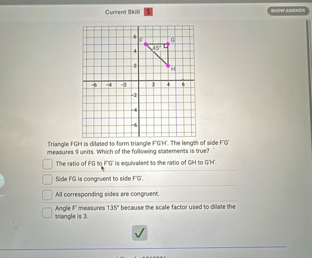 Current Skill $ SHOW ANSWER
Triangle FGH is dilated to form triangle F'G'H'. The length of side F'G'
measures 9 units. Which of the following statements is true? ‘
The ratio of FG to F'G' is equivalent to the ratio of GH to G'H'.
Side FG is congruent to side F 'G'.
All corresponding sides are congruent.
Angle F' measures 135° because the scale factor used to dilate the
triangle is 3.