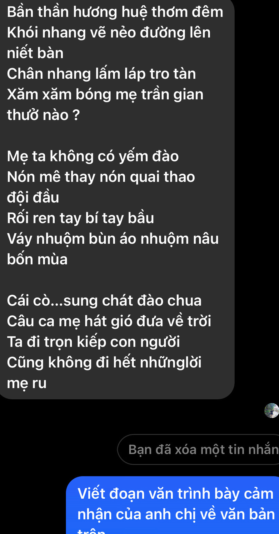 Bần thần hương huệ thơm đêm 
Khói nhang vẽ nẻo đường lên 
niết bàn 
Chân nhang lấm láp tro tàn 
Xăm xăm bóng mẹ trần gian 
thuờ nào ? 
Mẹ ta không có yếm đào 
Nón mê thay nón quai thao 
đội đầu 
Rối ren tay bí tay bầu 
Váy nhuộm bùn áo nhuộm nâu 
bốn mùa 
Cái cò...sung chát đào chua 
Câu ca mẹ hát gió đưa về trời 
Ta đi trọn kiếp con người 
Cũng không đi hết nhữnglời 
mẹ ru 
Bạn đã xóa một tin nhắn 
Viết đoạn văn trình bày cảm 
nhận của anh chị về văn bản