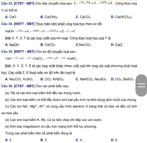 [CTST - SBT] Cho dãy chuyền hóa sau: Xxrightarrow +CO_2+H_2OYxrightarrow +NaOHX , Công thức của
Y có thể là
A. CaO B. Ca(OH)_2. C. CaCO_3. D. Ca(HCO_3)_2.
Câu 34. [KNTT - SBT] Thực hiện bồn phản ứng hoá học theo sơ đồ:
NaOH xrightarrow +CO_2Xxrightarrow +NaOHY_ +Ca(OH)_2Zxrightarrow fT
Biết X, Y, Z, T là các hợp chất của kim loại. Công thức hoá học của T là
A. NaOH. B. CaCO_3. C. Na_2CO_3. D. CaO.
Câu 35. [KNTT - SBT] Cho sơ đồ chuyển hoá sau:
CaOto Yto Yto CaCO_3to Tto CaSO_4
Biết: X, Y, Z, T, E là các hợp chất khác nhau; mỗi mũi tên ứng với một phương trình hoá
học. Các chất Z, E thoà mãn sơ đồ trên lần lượt là
A. Na_2CO_3,H_2SO_4. B. CO_2,KHSO_4. C. NaHCO_3,Na_2SO_4. D. CO_2. .BaSO_4.
Câu 36. [CTST - SBT] Cho các phát biểu sau:
(a) Tất cả các kim loại kiềm thổ đều tan trong nước.
(b) Các kim loại kiềm có thể đầy được kim loại yểu hơn ra khỏi dung dịch muồi của chúng.
(c) Các ion Na*, Mg^(2+),Al^(3+) có cùng cầu hình electron ở trạng thái cơ bản và đều có tính
oxi hóa yều.
(d) Các kim loại kiềm K, Rb, Cs tự bốc cháy khi tiếp xúc với nước.
(e) Kim loại magnesium có cấu trúc mạng tinh thể lục phương.
Trong các phát biểu trên số phát biểu đúng là
A. 2. B. 3. C. 4. D. 5.