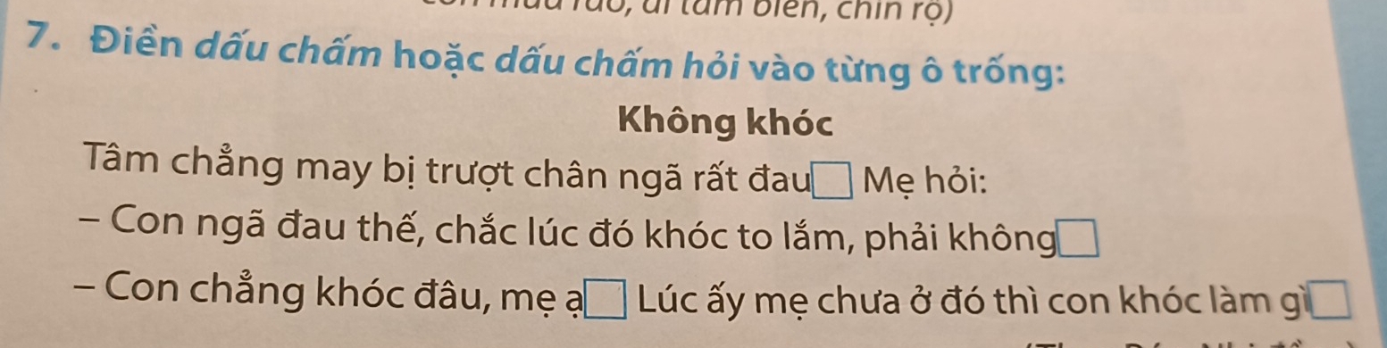 6, ai tâm biên, chín rọ) 
7. Điền dấu chấm hoặc dấu chấm hỏi vào từng ô trống: 
Không khóc 
Tâm chẳng may bị trượt chân ngã rất đau □ Mẹ hỏi: 
- Con ngã đau thế, chắc lúc đó khóc to lắm, phải không 
- Con chẳng khóc đâu, mẹ ạ 1 Lúc ấy mẹ chưa ở đó thì con khóc làm gì frac 1