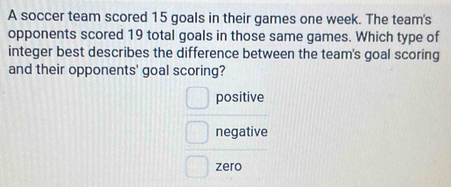 A soccer team scored 15 goals in their games one week. The team's
opponents scored 19 total goals in those same games. Which type of
integer best describes the difference between the team's goal scoring
and their opponents' goal scoring?
positive
negative
zero