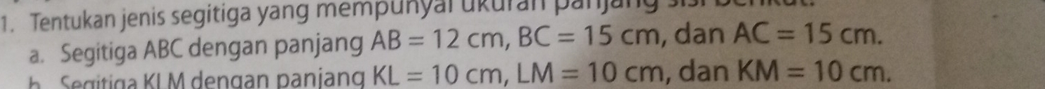 Tentukan jenis segitiga yang mempunyal ukuran pan 
a. Segitiga ABC dengan panjang AB=12cm, BC=15cm , dan AC=15cm. 
g a K L M dengan paniang KL=10cm, LM=10cm , dan KM=10cm.