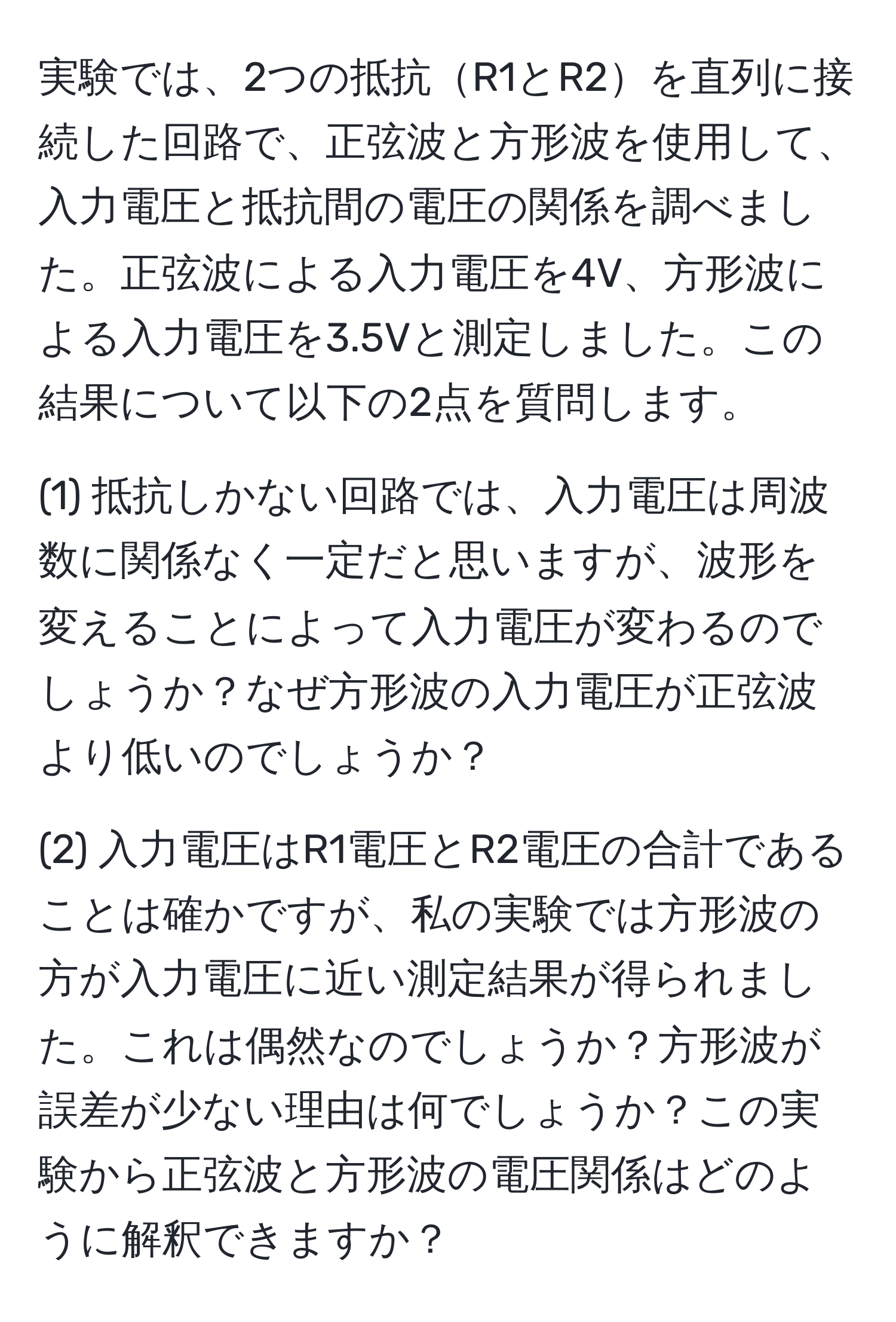 実験では、2つの抵抗R1とR2を直列に接続した回路で、正弦波と方形波を使用して、入力電圧と抵抗間の電圧の関係を調べました。正弦波による入力電圧を4V、方形波による入力電圧を3.5Vと測定しました。この結果について以下の2点を質問します。

(1) 抵抗しかない回路では、入力電圧は周波数に関係なく一定だと思いますが、波形を変えることによって入力電圧が変わるのでしょうか？なぜ方形波の入力電圧が正弦波より低いのでしょうか？

(2) 入力電圧はR1電圧とR2電圧の合計であることは確かですが、私の実験では方形波の方が入力電圧に近い測定結果が得られました。これは偶然なのでしょうか？方形波が誤差が少ない理由は何でしょうか？この実験から正弦波と方形波の電圧関係はどのように解釈できますか？