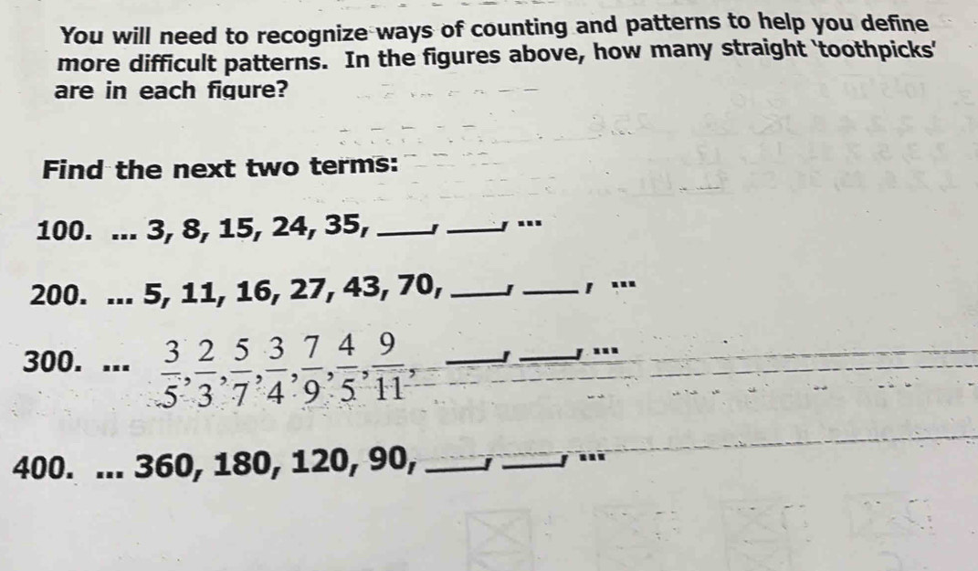 You will need to recognize ways of counting and patterns to help you define 
more difficult patterns. In the figures above, how many straight 'toothpicks' 
are in each figure? 
Find the next two terms:
100. ... 3, 8, 15, 24, 35, __, ...
200. ... 5, 11, 16, 27, 43, 70, _J _, ... 
300. ...  3/5 ,  2/3 ,  5/7 ,  3/4 ,  7/9 ,  4/5 ,  9/11 , _ 
_.. 
400. ... 360, 180, 120, 90, _I_ 
_