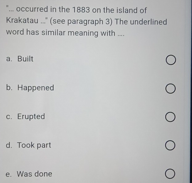 "... occurred in the 1883 on the island of
Krakatau ..." (see paragraph 3) The underlined
word has similar meaning with ....
a.Built
b. Happened
c. Erupted
d. Took part
e. Was done