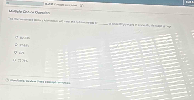 '
Exit A
0 of 35 Concects completed
Multiple Choice Question
The Recommended Dietary Allowances will meet the nutrient needs of_ of all healthy people in a specific life-stage group.
80-83%
97-98%
50%
72-75%
Need help? Review these concept resources.