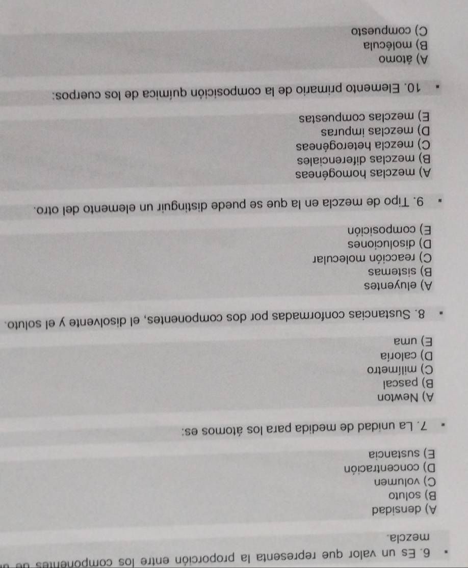 Es un valor que representa la proporción entre los componentes de u
mezcla.
A) densidad
B) soluto
C) volumen
D) concentración
E) sustancia
7. La unidad de medida para los átomos es:
A) Newton
B) pascal
C) milímetro
D) caloría
E) uma
8. Sustancias conformadas por dos componentes, el disolvente y el soluto.
A) eluyentes
B) sistemas
C) reacción molecular
D) disoluciones
E) composición
9. Tipo de mezcla en la que se puede distinguir un elemento del otro.
A) mezclas homogéneas
B) mezclas diferenciales
C) mezcla heterogéneas
D) mezclas impuras
E) mezclas compuestas
10. Elemento primario de la composición química de los cuerpos:
A) átomo
B) molécula
C) compuesto