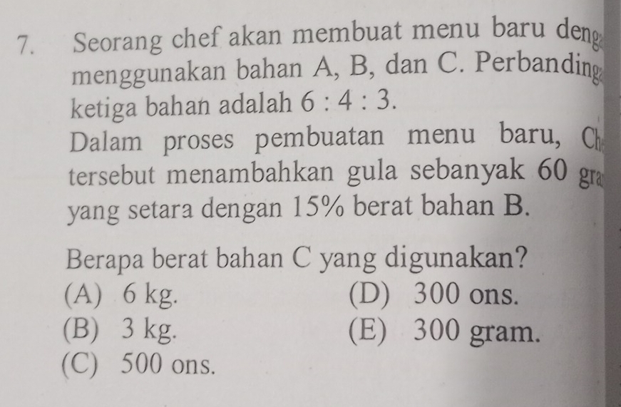 Seorang chef akan membuat menu baru deng
menggunakan bahan A, B, dan C. Perbanding
ketiga bahan adalah 6:4:3. 
Dalam proses pembuatan menu baru, C
tersebut menambahkan gula sebanyak 60 gr
yang setara dengan 15% berat bahan B.
Berapa berat bahan C yang digunakan?
(A) 6 kg. (D) 300 ons.
(B) 3 kg. (E) 300 gram.
(C) 500 ons.