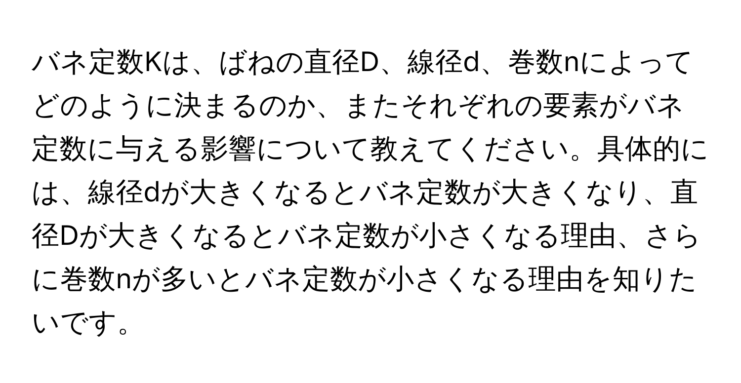 バネ定数Kは、ばねの直径D、線径d、巻数nによってどのように決まるのか、またそれぞれの要素がバネ定数に与える影響について教えてください。具体的には、線径dが大きくなるとバネ定数が大きくなり、直径Dが大きくなるとバネ定数が小さくなる理由、さらに巻数nが多いとバネ定数が小さくなる理由を知りたいです。