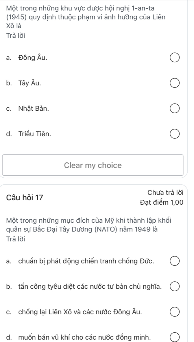 Một trong những khu vực được hội nghị 1-an-ta
(1945) quy định thuộc phạm vi ảnh hưởng của Liên
Xô là
Trả lời
a. Đông hat AU
b. Tây Âu.
c. Nhật Bản.
d. Triều Tiên.
Clear my choice
Chưa trả lời
Câu hỏi 17
Đạt điểm 1,00
Một trong những mục đích của Mỹ khi thành lập khối
quân sự Bắc Đại Tây Dương (NATO) năm 1949 là
Trà lời
a. chuẩn bị phát động chiến tranh chống Đức.
b. tấn công tyêu diệt các nước tư bản chủ nghĩa.
c. chống lại Liên Xô và các nước Đông Âu.
d. muốn bán vũ khí cho các nước đồng minh.