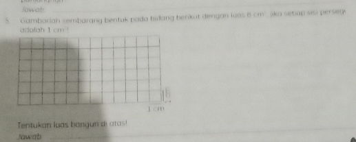 Jawab 
_ 
5. Gambariah sembarang bentuk pada bidang berkut dengan loos B (ff) ika setiap sisi perse g. 
adolah 1 cm!
1 cm
Tentukan luas bangun di atas! 
Jawab 
_